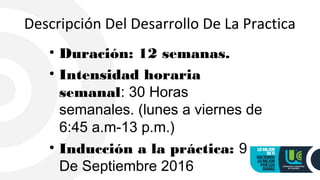 Descripción Del Desarrollo De La Practica
• Duración: 12 semanas.
• Intensidad horaria
semanal: 30 Horas
semanales. (lunes a viernes de
6:45 a.m-13 p.m.)
• Inducción a la práctica: 9
De Septiembre 2016
 