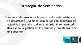 Estrategia de Seminarios
Durante el desarrollo de la práctica docente asistencial,
se desarrollan (5) cinco seminarios con temáticas de
actualidad que el estudiante aborda al ser egresado.
Realizando la gestión de los mismos y orientados por
una docente.
 
