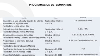 PROGRAMACION DE SEMINARIOS
TEMÁTICA FECHA ASIGNACIÓN
Inserción a la vida laboral y Gestión del talento
humano en las organizaciones.
Facilitadora: Leticia Jaimes Díaz
Septiembre 22-2016
3- 6 p.m.
Los comuneros-HUB
Política Integral de Atención en Salud
Facilitadora:Claudia Jaimes Martínez
Septiembre 29-2016
3- 6 p.m.
E.S.E. HUS.
Actualización en manejo de heridas
Facilitadoras: Danny Luz Peña y Nancy Sepúlveda
Octubre 13-2016
3- 6 p.m.
E.S.E ISABU- E.S.E. GIRON
Programas de la Secretaria de Salud
Departamental
Facilitadora: Xiomara Becerra Moreno
Octubre 20-2016
3- 6 p.m.
E.S.E. San Camilo-ISNOR-San Luis.
Planificación de Costos Sector Hospitalario
Facilitador: Juan R. Aceros Toloza
Noviembre 03-2016
3- 6 p.m.
FCV
Ambientes Saludables y prevención de Noviembre 17-2016 GUANE- Instituto Penitenciario de
 