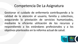 Competencia De La Asignatura
Gestionar el cuidado de enfermería contribuyendo a la
calidad de la atención al usuario, familia y colectivos,
asegurando la prestación de servicios humanizados,
mediante la eficiente utilización de los recursos y
respondiendo a los estándares profesionales y a los
objetivos planteados en la reforma actual de salud.
 