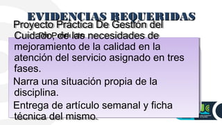 EVIDENCIAS REQUERIDASEVIDENCIAS REQUERIDAS
De Producto
Proyecto Práctica De Gestión del
Cuidado, de las necesidades de
mejoramiento de la calidad en la
atención del servicio asignado en tres
fases.
Narra una situación propia de la
disciplina.
Entrega de artículo semanal y ficha
técnica del mismo.
Proyecto Práctica De Gestión del
Cuidado, de las necesidades de
mejoramiento de la calidad en la
atención del servicio asignado en tres
fases.
Narra una situación propia de la
disciplina.
Entrega de artículo semanal y ficha
técnica del mismo.
 