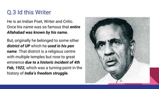 Q.3 Id this Writer
He is an Indian Poet, Writer and Critic.
Once his name was so famous that entire
Allahabad was known by his name.
But, originally he belonged to some other
district of UP which he used in his pen
name. That district is a religious centre
with multiple temples but rose to great
eminence due to a historic incident of 4th
Feb, 1922, which was a turning-point in the
history of India’s freedom struggle.
 