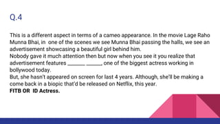 Q.4
This is a different aspect in terms of a cameo appearance. In the movie Lage Raho
Munna Bhai, in one of the scenes we see Munna Bhai passing the halls, we see an
advertisement showcasing a beautiful girl behind him.
Nobody gave it much attention then but now when you see it you realize that
advertisement features _______ ______, one of the biggest actress working in
bollywood today.
But, she hasn’t appeared on screen for last 4 years. Although, she’ll be making a
come back in a biopic that’d be released on Netflix, this year.
FITB OR ID Actress.
 