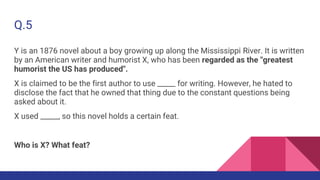 Q.5
Y is an 1876 novel about a boy growing up along the Mississippi River. It is written
by an American writer and humorist X, who has been regarded as the "greatest
humorist the US has produced".
X is claimed to be the first author to use _____ for writing. However, he hated to
disclose the fact that he owned that thing due to the constant questions being
asked about it.
X used _____, so this novel holds a certain feat.
Who is X? What feat?
 