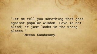 “Let me tell you something that goes
against popular wisdom. Love is not
blind; it just looks in the wrong
places.”
~Meena Kandasamy
 