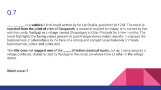 Q.7
____ _______ is a satirical Hindi novel written by Sri Lal Shukla, published in 1968. The novel is
narrated from the point of view of Ranganath, a research student in history, who comes to live
with his uncle, Vaidyaji, in a village named Shivpalganj in Uttar Pradesh for a few months. The
novel highlights the failing values present in post-Independence Indian society. It exposes the
helplessness of intellectuals in the face of a strong and corrupt nexus between criminals,
businessmen, police and politicians.
The title does not suggest one of the _____ of Indian classical music, but as a song sung by a
village politician, characterized by Vaidyaji in the novel, on whose tone all other in the village
dance.
Which novel ?
 