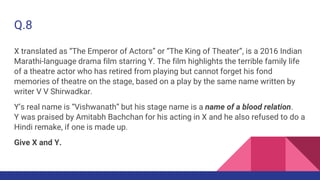 Q.8
X translated as “The Emperor of Actors” or “The King of Theater”, is a 2016 Indian
Marathi-language drama film starring Y. The film highlights the terrible family life
of a theatre actor who has retired from playing but cannot forget his fond
memories of theatre on the stage, based on a play by the same name written by
writer V V Shirwadkar.
Y’s real name is “Vishwanath” but his stage name is a name of a blood relation.
Y was praised by Amitabh Bachchan for his acting in X and he also refused to do a
Hindi remake, if one is made up.
Give X and Y.
 