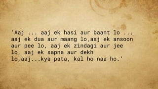 'Aaj ... aaj ek hasi aur baant lo ...
aaj ek dua aur maang lo,aaj ek ansoon
aur pee lo, aaj ek zindagi aur jee
lo, aaj ek sapna aur dekh
lo,aaj...kya pata, kal ho naa ho.’
 