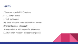 Rules
: There are a total of 25 Questions
: +15/-10 for Pounce
: +10/0 for Bounce
: Q12 has five parts +5 for each correct answer
: Standard pounce rules apply
: Pounce window will be open for 45 seconds.
: And we know you don’t use search engines:)
 
