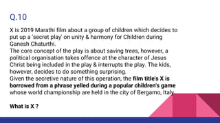 Q.10
X is 2019 Marathi film about a group of children which decides to
put up a 'secret play' on unity & harmony for Children during
Ganesh Chaturthi.
The core concept of the play is about saving trees, however, a
political organisation takes offence at the character of Jesus
Christ being included in the play & interrupts the play. The kids,
however, decides to do something surprising.
Given the secretive nature of this operation, the film title's X is
borrowed from a phrase yelled during a popular children's game
whose world championship are held in the city of Bergamo, Italy.
What is X ?
 