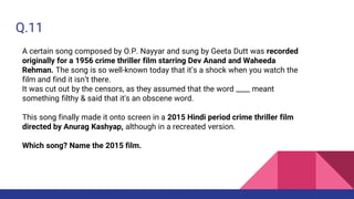 Q.11
A certain song composed by O.P. Nayyar and sung by Geeta Dutt was recorded
originally for a 1956 crime thriller film starring Dev Anand and Waheeda
Rehman. The song is so well-known today that it’s a shock when you watch the
film and find it isn’t there.
It was cut out by the censors, as they assumed that the word ____ meant
something filthy & said that it's an obscene word.
This song finally made it onto screen in a 2015 Hindi period crime thriller film
directed by Anurag Kashyap, although in a recreated version.
Which song? Name the 2015 film.
 