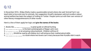 Q.12
In November 2016 , Shilpa Shetty made a questionable remark where she said 'Animal Farm' can
teach kids to love and care for animals. Her suggestion Orwell’s dystopian satirical novella is about
animal welfare has been the subject of trolling on Twitter. People came out with their own version of
other literary misapprehensions of other novels.
Here's a few of them apply her logic and give the names of the books.
1. Books like __ ____ _ ___________ is great guide on ethical hunting.
2. ___ _____ __ ___ _____ is the best autobiography of Bappi Lahiri ever.
3. __ ______ __ ____ is an amazing colouring book , Children will love it!
4. ____ __ __ should be read by all children as it will enhance their mathematical skills.
5. ___ _____ __ ___ _____ is a book where two lovers can't marry because their Kundlis didn't match.
 