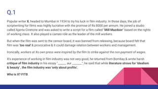 Q.1
Popular writer X, headed to Mumbai in 1934 to try his luck in film industry. In those days, the job of
scriptwriting for films was highly lucrative with the promise of Rs 8000 per annum. He joined a studio
called Ajanta Cinetone and was asked to write a script for a film called "Mill Mazdoor" based on the rights
of working class. X also played a cameo role as the leader of the mill workers.
But when the film was sent to the censor board, it was banned from releasing, because board felt that
film was 'too real' & provocative & it could damage relation between workers and management.
Ironically, workers at Xs own press were inspired by the film to strike against the non-payment of wages.
X's experience of working in film industry was not very good, he returned from Bombay & wrote harsh
critique of film industry in his essay "______ aur _______", he said that while literature strove for 'idealism
& beauty' , the film industry was 'only about profits'.
Who is X? FITB.
 