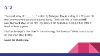 Q.13
The short story of "_____ ____" written by Satyajeet Ray, is a story of a 52 years old
man who was very passionate about acting. The story tells us how a small
role(one word shot) in the film regenerated the passion of acting in him after a
break of twenty years.
Dibakar Banerjee's film "Star" in the anthology film Bombay Talkies is also based
on this short story by Ray.
Name the short story.
 