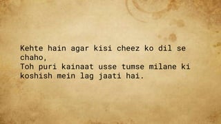 Kehte hain agar kisi cheez ko dil se
chaho,
Toh puri kainaat usse tumse milane ki
koshish mein lag jaati hai.
 