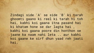 Zindagi side 'A' se side 'B' ki tarah
ghoomti gaano ki reel ki tarah hi toh
hai, kabhi koi gaana itna pasand hai
ki khatam hone se dar lagta hai ,
kabhi koi gaana poore din honthon se
jaane ka naam nahi leta .. aur kabhi
koi gaane ke sirf dhun yaad reh jaati
hai.
 
