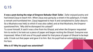 Q.15
X was a poet during the reign of Emperor Bahadur Shah 'Zafar.' Zafar enjoyed poetry and
had Ustad Zauq to teach him. When Zauq was going by a street in his palanquin, X made
a remark and humiliated him. Zauq happened to hear X and complained to Zafar about it.
So a Mushaira was held, to which X was also called, and at that Mushaira, the Emperor
questioned him, "Why did he disrespect his ustaad?"
To cover himself, X said it was a line from his Ghazal, and when the Emperor requested
him to recite it, he took out a piece of paper and began reciting the Ghazal. Everyone was
impressed. When X left one of his pupil asked for that piece of paper of Ghazal to be kept
safe. X took out that paper and gave it to him. But, his pupil had an astonishing look on
his face.
Who is X? Why his pupil was astonished?
 