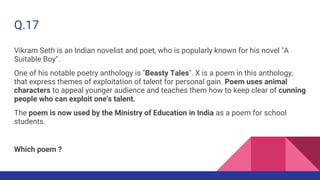 Q.17
Vikram Seth is an Indian novelist and poet, who is popularly known for his novel "A
Suitable Boy".
One of his notable poetry anthology is "Beasty Tales". X is a poem in this anthology,
that express themes of exploitation of talent for personal gain. Poem uses animal
characters to appeal younger audience and teaches them how to keep clear of cunning
people who can exploit one's talent.
The poem is now used by the Ministry of Education in India as a poem for school
students.
Which poem ?
 