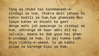 Tang aa chuke hai kashmakash-e-
zindagi se hum, thukra dein jahaan ko
kahin bedili se hum,hum ghamzada hai
laaye kahan se khushi ke geet ...
denge wohi joh paayenge is zindagi se
hum, ubhrenge ek baar abhi dil ke
valvale, maana ke dab gaye hai gham-
e-zindagi se hum, lo aaj humne todh
diya rishta-e-umeed, lo ab kabhi
gilaa na karenge kisi se hum.
 