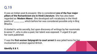 Q.19
X was an Indian poet & essayist. She is considered one of the four major
pillars of the Romanticism era in Hindi Literature. She has also been
regarded as 'Modern Meera'. She developed soft vocabulary in the Hindi
poetry of _____ ____, which before her was considered possible only in Braj
Bhasha.
X started to write secretly, but upon discovery of writings by her roommate
& senior Y , who is also a poet, her talent was exposed. Y urged X to get
her work published.
Y was the first women Satyagrahi to court arrest & was jailed twice for her
involvement in protest against British.
Identify X & Y.
 