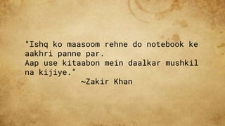 “Ishq ko maasoom rehne do notebook ke
aakhri panne par.
Aap use kitaabon mein daalkar mushkil
na kijiye.”
~Zakir Khan
 