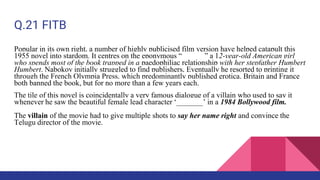 Q.21 FITB
Popular in its own right, a number of highly publicised film version have helped catapult this
1955 novel into stardom. It centres on the eponymous “______” a 12-year-old American girl
who spends most of the book trapped in a paedophiliac relationship with her stepfather Humbert
Humbert. Nabokov initially struggled to find publishers, Eventually he resorted to printing it
through the French Olympia Press, which predominantly published erotica. Britain and France
both banned the book, but for no more than a few years each.
The tile of this novel is coincidentally a very famous dialogue of a villain who used to say it
whenever he saw the beautiful female lead character ‘_______’ in a 1984 Bollywood film.
The villain of the movie had to give multiple shots to say her name right and convince the
Telugu director of the movie.
 