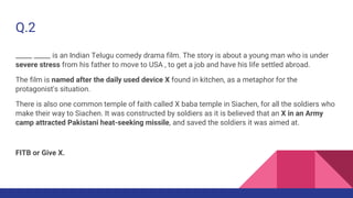 Q.2
_____ _____ is an Indian Telugu comedy drama film. The story is about a young man who is under
severe stress from his father to move to USA , to get a job and have his life settled abroad.
The film is named after the daily used device X found in kitchen, as a metaphor for the
protagonist's situation.
There is also one common temple of faith called X baba temple in Siachen, for all the soldiers who
make their way to Siachen. It was constructed by soldiers as it is believed that an X in an Army
camp attracted Pakistani heat-seeking missile, and saved the soldiers it was aimed at.
FITB or Give X.
 