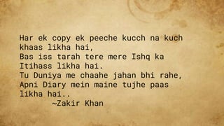 Har ek copy ek peeche kucch na kuch
khaas likha hai,
Bas iss tarah tere mere Ishq ka
Itihass likha hai.
Tu Duniya me chaahe jahan bhi rahe,
Apni Diary mein maine tujhe paas
likha hai..
~Zakir Khan
 