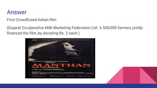 Answer
First Crowdfuned Indian film.
(Gujarat Co-operative Milk Marketing Federation Ltd. ‘s 500,000 farmers jointly
financed the film, by donating Rs. 2 each.)
 