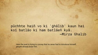 pūchhte haiñ vo ki 'ġhālib' kaun hai
koī batlāo ki ham batlāeñ kyā.
~Mirza Ghalib
Here the poet is trying to convey that he never had to introduce himself,
people already knew him.
 