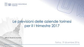Ufficio Studi Economici
Le previsioni delle aziende torinesi
per il I trimestre 2017
Torino, 19 dicembre 2016
 