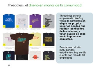 Threadless, el diseño en manos de la comunidad


                                Threadless es una
                                empresa de diseño y
                                venta de camisetas en
                                el que los propios
                                usuarios son los que
                                realizan los diseños
                                de las mismas, y
                                votan cuáles de ellos
                                serán impresos en
                                camisetas.


                                Fundada en el año
                                2000 por dos
                                estudiantes, hoy en día
                                cuenta con más de 80
                                empleados

11
 