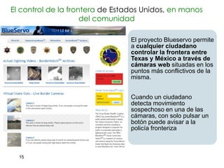 El control de la frontera de Estados Unidos, en manos
                     del comunidad

                                 El proyecto Blueservo permite
                                 a cualquier ciudadano
                                 controlar la frontera entre
                                 Texas y México a través de
                                 cámaras web situadas en los
                                 puntos más conflictivos de la
                                 misma.


                                 Cuando un ciudadano
                                 detecta movimiento
                                 sospechoso en una de las
                                 cámaras, con solo pulsar un
                                 botón puede avisar a la
                                 policía fronteriza



  15
 