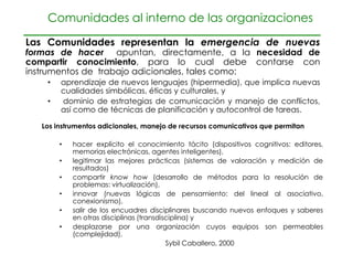Comunidades al interno de las organizaciones

Las Comunidades representan la emergencia de nuevas
formas de hacer apuntan, directamente, a la necesidad de
compartir conocimiento, para lo cual debe contarse con
instrumentos de trabajo adicionales, tales como:
    •   aprendizaje de nuevos lenguajes (hipermedia), que implica nuevas
        cualidades simbólicas, éticas y culturales, y
    •   dominio de estrategias de comunicación y manejo de conflictos,
        así como de técnicas de planificación y autocontrol de tareas.

   Los instrumentos adicionales, manejo de recursos comunicativos que permitan

        •   hacer explícito el conocimiento tácito (dispositivos cognitivos: editores,
            memorias electrónicas, agentes inteligentes),
        •   legitimar las mejores prácticas (sistemas de valoración y medición de
            resultados)
        •   compartir know how (desarrollo de métodos para la resolución de
            problemas: virtualización),
        •   innovar (nuevas lógicas de pensamiento: del lineal al asociativo,
            conexionismo),
        •   salir de los encuadres disciplinares buscando nuevos enfoques y saberes
            en otras disciplinas (transdisciplina) y
        •   desplazarse por una organización cuyos equipos son permeables
            (complejidad).
                                          Sybil Caballero, 2000
 