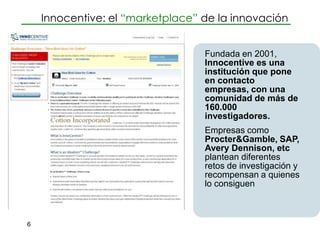 Innocentive: el “marketplace” de la innovación


                                  Fundada en 2001,
                                  Innocentive es una
                                  institución que pone
                                  en contacto
                                  empresas, con una
                                  comunidad de más de
                                  160.000
                                  investigadores.
                                  Empresas como
                                  Procter&Gamble, SAP,
                                  Avery Dennison, etc
                                  plantean diferentes
                                  retos de investigación y
                                  recompensan a quienes
                                  lo consiguen



6
 