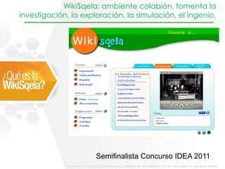 WikiSqela: ambiente colabión, fomenta la
investigación, la exploración, la simulación, el ingenio.




                                m-learning, b-learning




                    Avatares




                          Semifinalista Concurso IDEA 2011
 