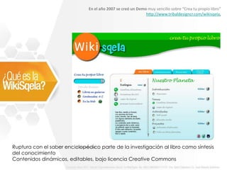 En el año 2007 se creó un Demo muy sencillo sobre “Crea tu propio libro”
                                                             http://www.tribaldesigncr.com/wikisqela,




Ruptura con el saber enciclopédico parte de la investigación al libro como síntesis
del conocimiento
Contenidos dinámicos, editables, bajo licencia Creative Commons
 