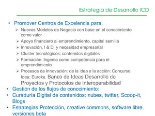 Estrategia de Desarrollo ICD

• Promover Centros de Excelencia para:
    Nuevos Modelos de Negocio con base en el conocimiento
     como valor
    Apoyo financiero al emprendimiento, capital semilla
    Innovación, I & D y necesidad empresarial
    Cluster tecnológicos: contenidos digitales
    Formación: Ingenio como competencia para el
     emprendimiento
    Procesos de Innovación: de la idea a la acción: Concurso
     Idea; Eureka. Banco de Ideas Desarrollo de
      Proyectos y Protocolos de Interoperabilidad
• Gestión de los flujos de conocimiento:
• Curaduría Digital de contenidos: nubes, twitter, Scoop-it,
  Blogs
• Estrategias Protección, creative commons, software libre,
  versiones beta
 