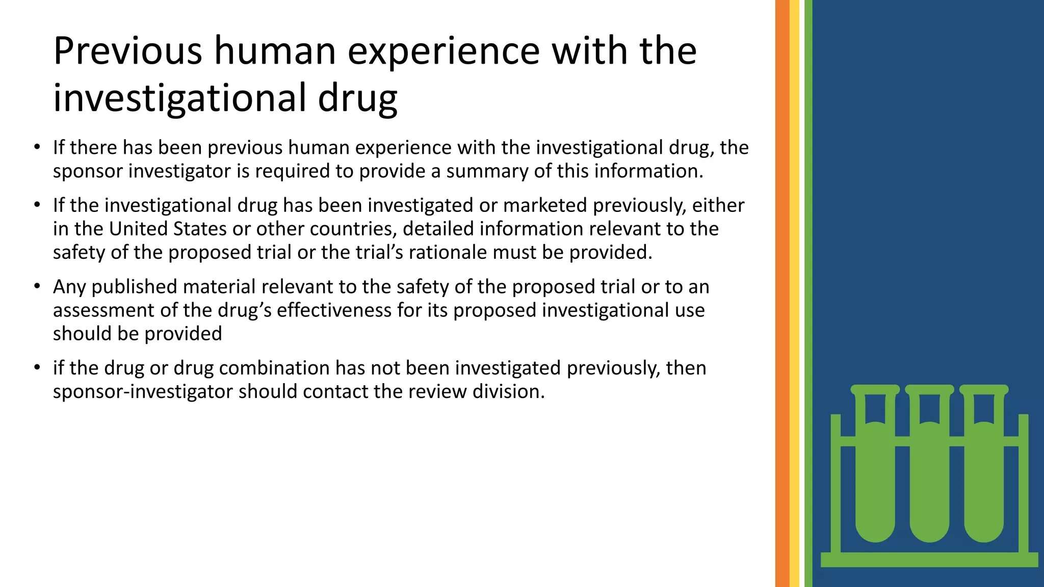 Previous human experience with the
investigational drug
• If there has been previous human experience with the investigational drug, the
sponsor investigator is required to provide a summary of this information.
• If the investigational drug has been investigated or marketed previously, either
in the United States or other countries, detailed information relevant to the
safety of the proposed trial or the trial’s rationale must be provided.
• Any published material relevant to the safety of the proposed trial or to an
assessment of the drug’s effectiveness for its proposed investigational use
should be provided
• if the drug or drug combination has not been investigated previously, then
sponsor-investigator should contact the review division.
 