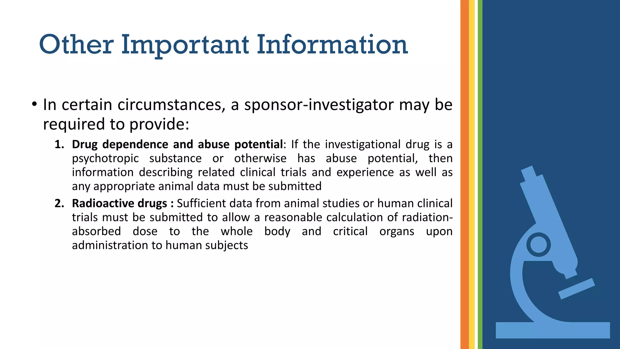Other Important Information
• In certain circumstances, a sponsor-investigator may be
required to provide:
1. Drug dependence and abuse potential: If the investigational drug is a
psychotropic substance or otherwise has abuse potential, then
information describing related clinical trials and experience as well as
any appropriate animal data must be submitted
2. Radioactive drugs : Sufficient data from animal studies or human clinical
trials must be submitted to allow a reasonable calculation of radiation-
absorbed dose to the whole body and critical organs upon
administration to human subjects
 