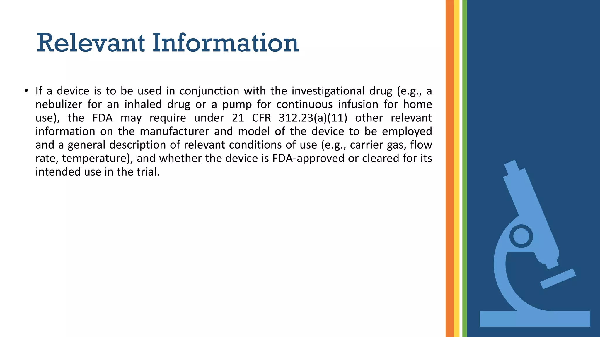 Relevant Information
• If a device is to be used in conjunction with the investigational drug (e.g., a
nebulizer for an inhaled drug or a pump for continuous infusion for home
use), the FDA may require under 21 CFR 312.23(a)(11) other relevant
information on the manufacturer and model of the device to be employed
and a general description of relevant conditions of use (e.g., carrier gas, flow
rate, temperature), and whether the device is FDA-approved or cleared for its
intended use in the trial.
 