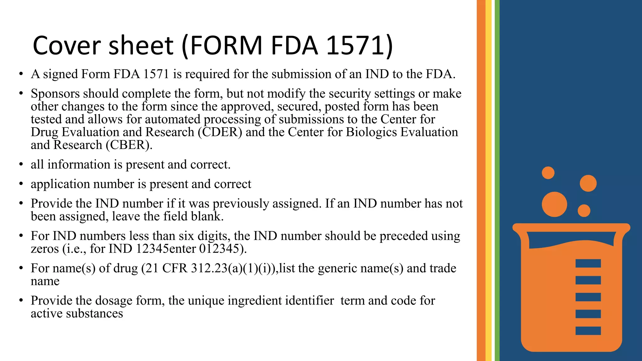 Cover sheet (FORM FDA 1571)
• A signed Form FDA 1571 is required for the submission of an IND to the FDA.
• Sponsors should complete the form, but not modify the security settings or make
other changes to the form since the approved, secured, posted form has been
tested and allows for automated processing of submissions to the Center for
Drug Evaluation and Research (CDER) and the Center for Biologics Evaluation
and Research (CBER).
• all information is present and correct.
• application number is present and correct
• Provide the IND number if it was previously assigned. If an IND number has not
been assigned, leave the field blank.
• For IND numbers less than six digits, the IND number should be preceded using
zeros (i.e., for IND 12345enter 012345).
• For name(s) of drug (21 CFR 312.23(a)(1)(i)),list the generic name(s) and trade
name
• Provide the dosage form, the unique ingredient identifier term and code for
active substances
 