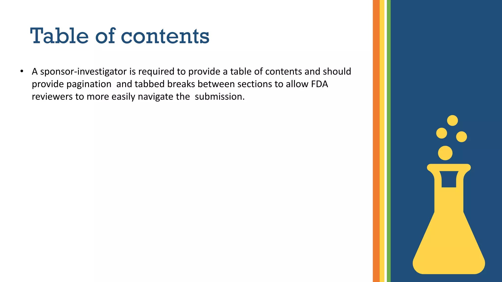 Table of contents
• A sponsor-investigator is required to provide a table of contents and should
provide pagination and tabbed breaks between sections to allow FDA
reviewers to more easily navigate the submission.
 