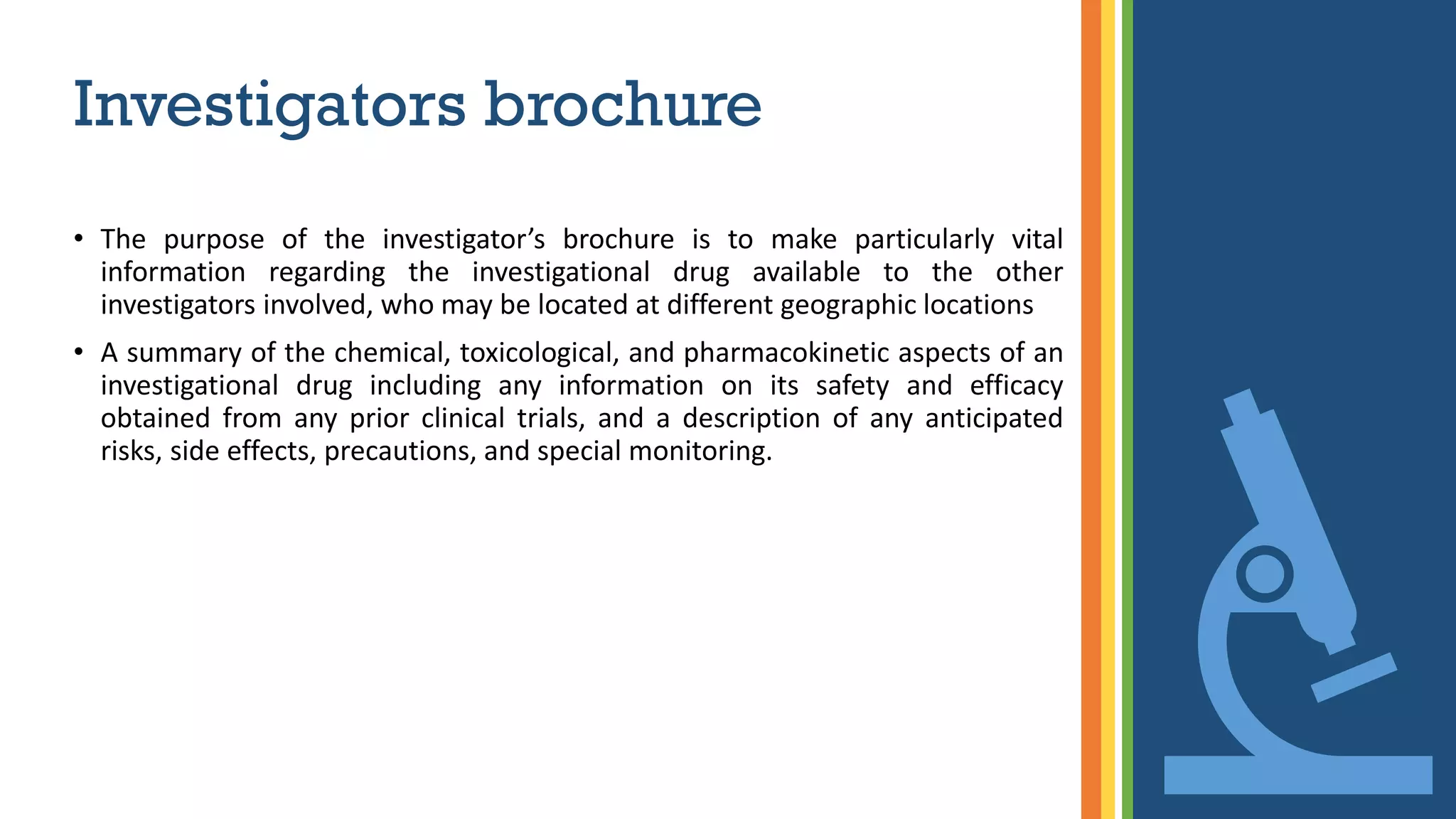 Investigators brochure
• The purpose of the investigator’s brochure is to make particularly vital
information regarding the investigational drug available to the other
investigators involved, who may be located at different geographic locations
• A summary of the chemical, toxicological, and pharmacokinetic aspects of an
investigational drug including any information on its safety and efficacy
obtained from any prior clinical trials, and a description of any anticipated
risks, side effects, precautions, and special monitoring.
 