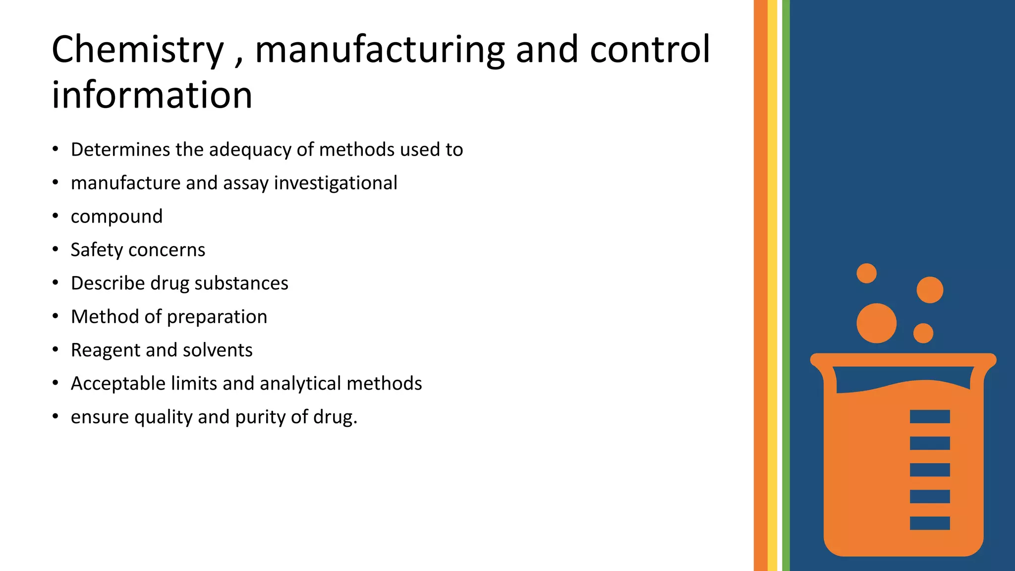 Chemistry , manufacturing and control
information
• Determines the adequacy of methods used to
• manufacture and assay investigational
• compound
• Safety concerns
• Describe drug substances
• Method of preparation
• Reagent and solvents
• Acceptable limits and analytical methods
• ensure quality and purity of drug.
 