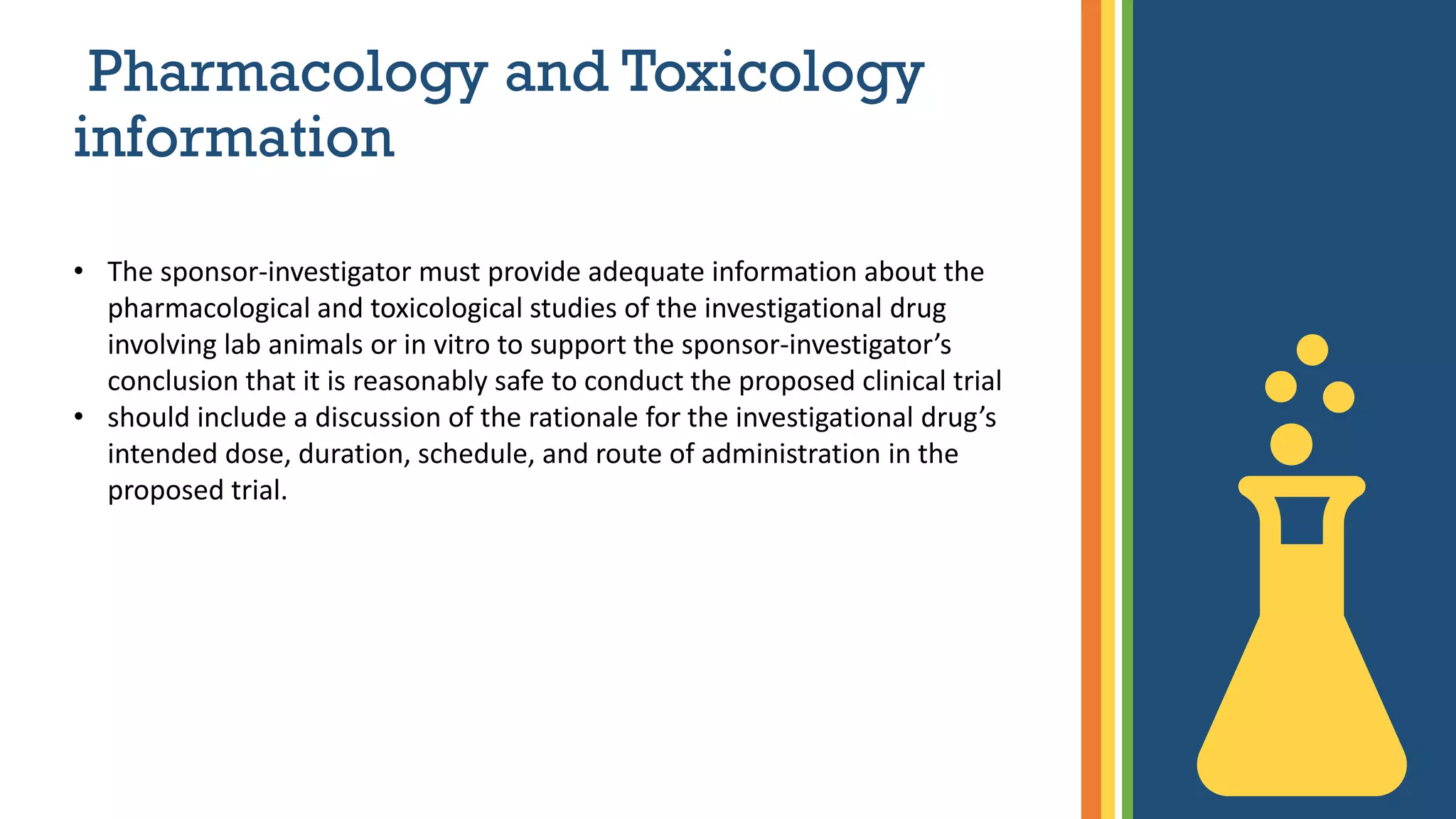 Pharmacology and Toxicology
information
• The sponsor-investigator must provide adequate information about the
pharmacological and toxicological studies of the investigational drug
involving lab animals or in vitro to support the sponsor-investigator’s
conclusion that it is reasonably safe to conduct the proposed clinical trial
• should include a discussion of the rationale for the investigational drug’s
intended dose, duration, schedule, and route of administration in the
proposed trial.
 