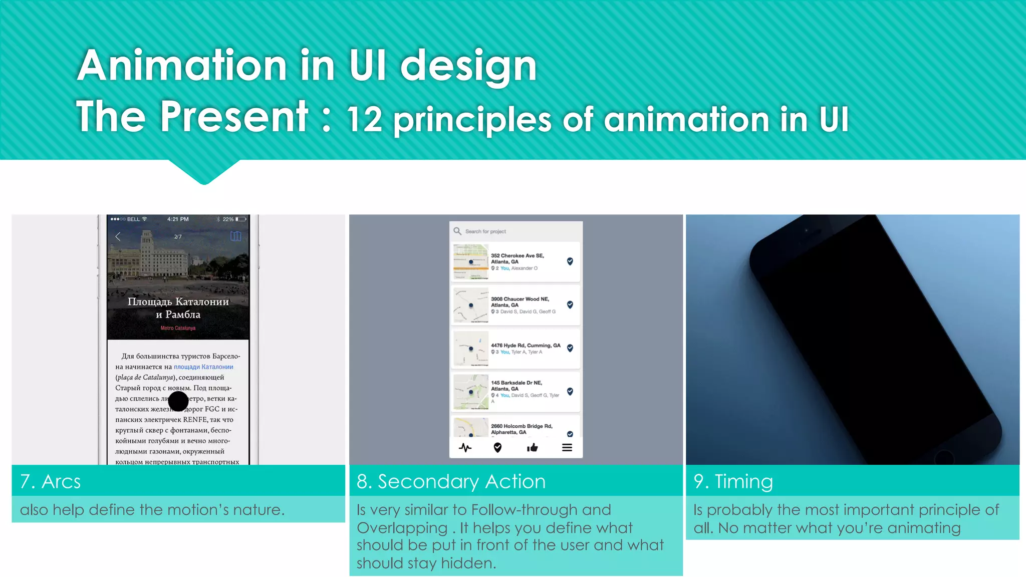 7. Arcs 8. Secondary Action 9. Timing
also help define the motion’s nature. Is probably the most important principle of
all. No matter what you’re animating
Is very similar to Follow-through and
Overlapping . It helps you define what
should be put in front of the user and what
should stay hidden.
Animation in UI design
The Present : 12 principles of animation in UI
 