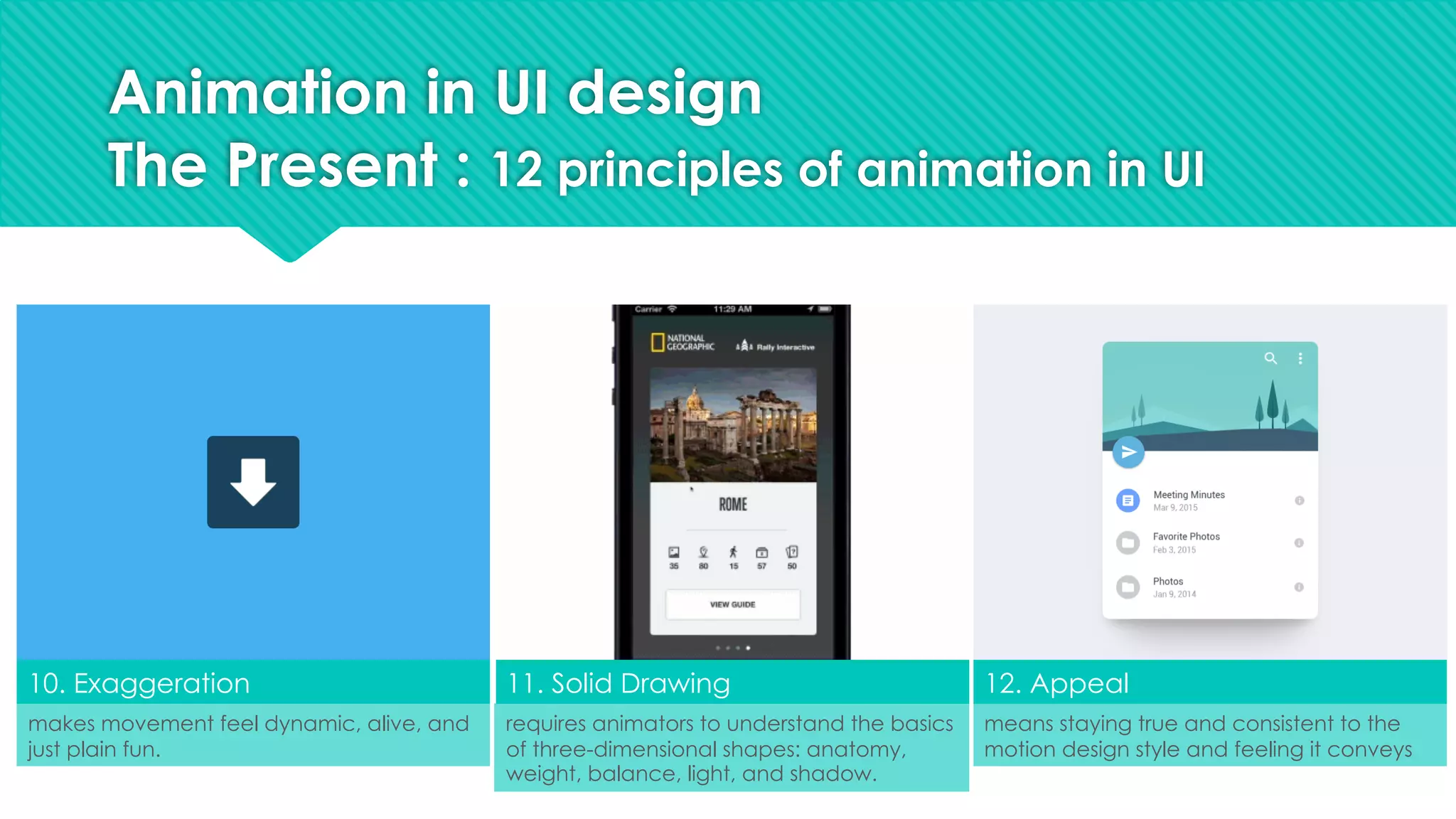 10. Exaggeration 11. Solid Drawing 12. Appeal
makes movement feel dynamic, alive, and
just plain fun.
requires animators to understand the basics
of three-dimensional shapes: anatomy,
weight, balance, light, and shadow.
means staying true and consistent to the
motion design style and feeling it conveys
Animation in UI design
The Present : 12 principles of animation in UI
 