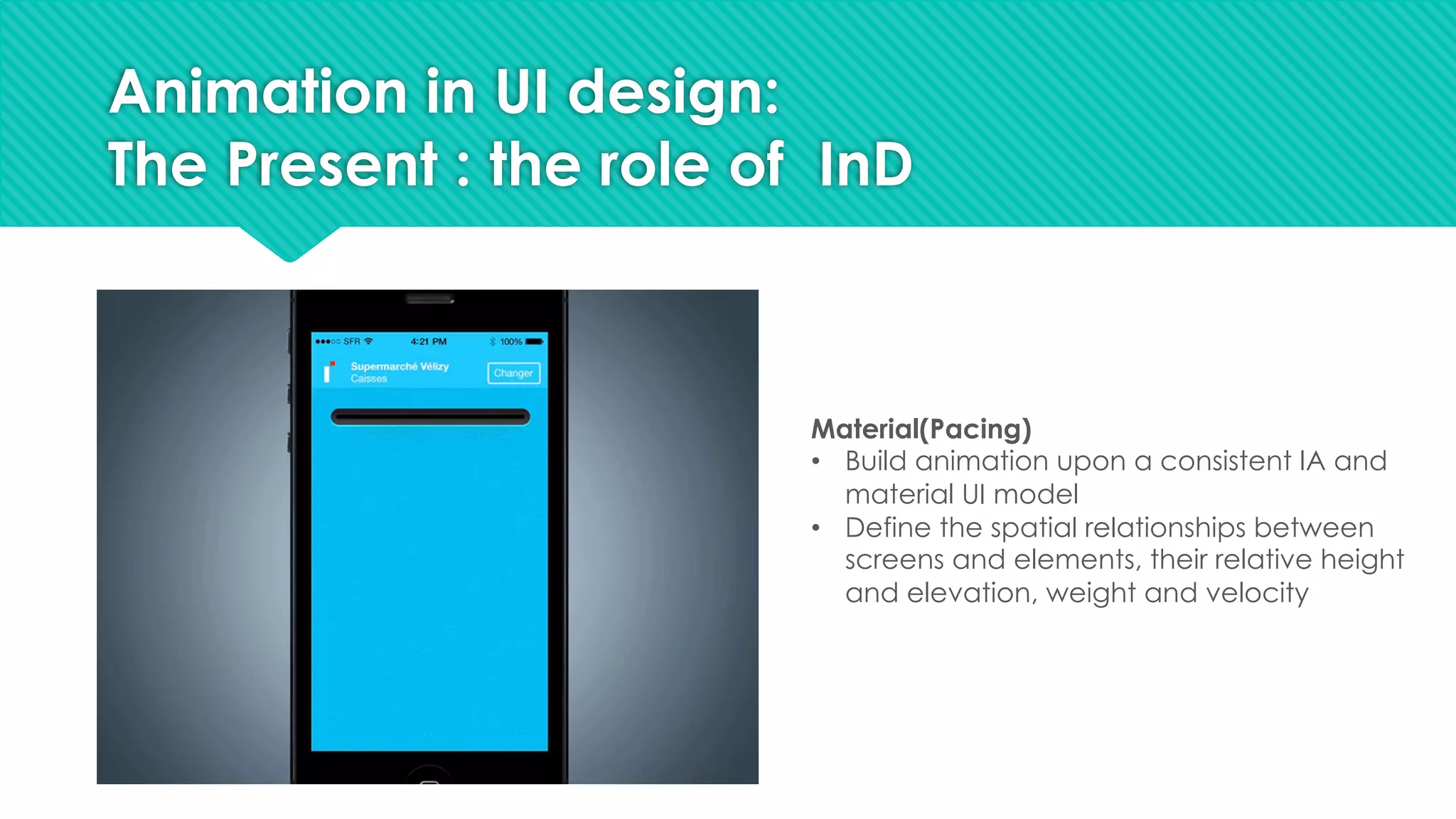 Animation in UI design:
The Present : the role of InD
Material(Pacing)
• Build animation upon a consistent IA and
material UI model
• Define the spatial relationships between
screens and elements, their relative height
and elevation, weight and velocity
 