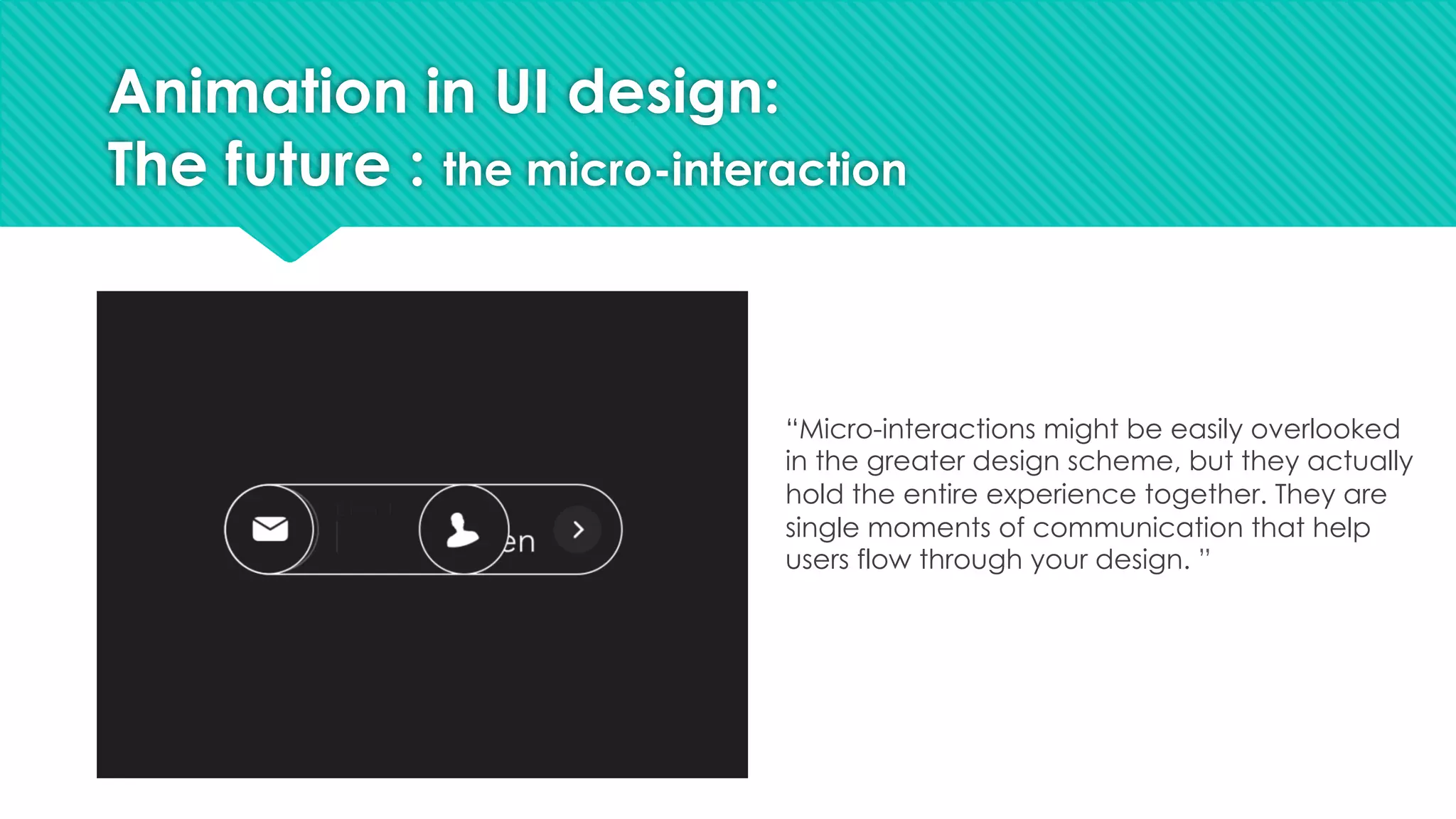 Animation in UI design:
The future : the micro-interaction
“Micro-interactions might be easily overlooked
in the greater design scheme, but they actually
hold the entire experience together. They are
single moments of communication that help
users flow through your design. ”
 